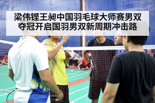 梁伟铿王昶中国羽毛球大师赛男双夺冠开启国羽男双新周期冲击路
