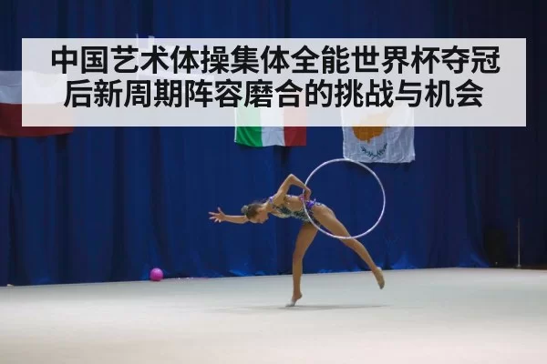 中国艺术体操集体全能世界杯夺冠后新周期阵容磨合的挑战与机会